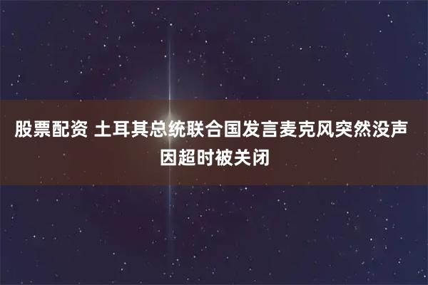 股票配资 土耳其总统联合国发言麦克风突然没声 因超时被关闭