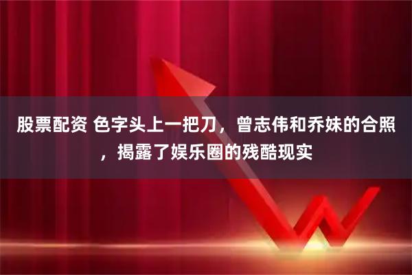 股票配资 色字头上一把刀，曾志伟和乔妹的合照，揭露了娱乐圈的残酷现实
