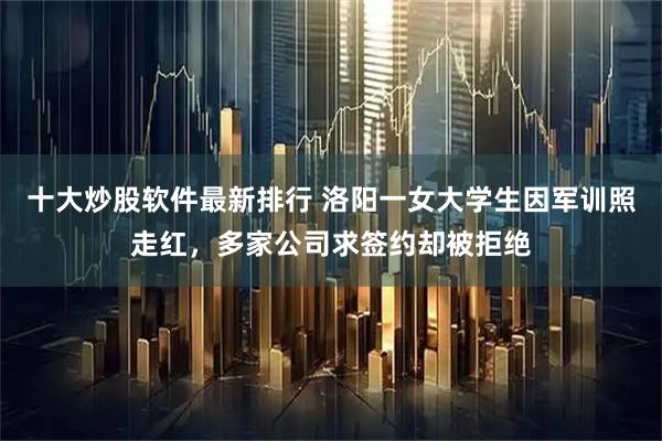 十大炒股软件最新排行 洛阳一女大学生因军训照走红，多家公司求签约却被拒绝