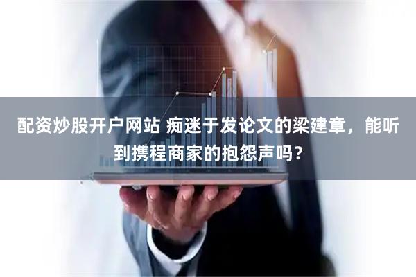 配资炒股开户网站 痴迷于发论文的梁建章,能听到携程商家的抱怨声吗?