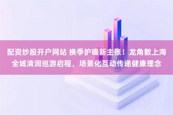 配资炒股开户网站 换季护嗓新主张！龙角散上海全城清润巡游启程，场景化互动传递健康理念