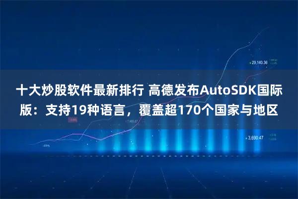 十大炒股软件最新排行 高德发布AutoSDK国际版：支持19种语言，覆盖超170个国家与地区