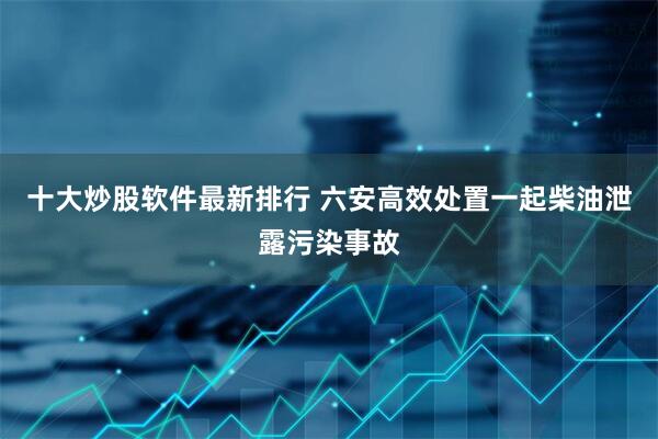 十大炒股软件最新排行 六安高效处置一起柴油泄露污染事故