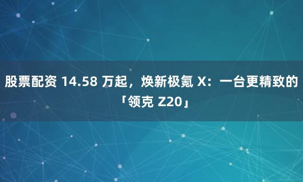 股票配资 14.58 万起，焕新极氪 X：一台更精致的「领克 Z20」