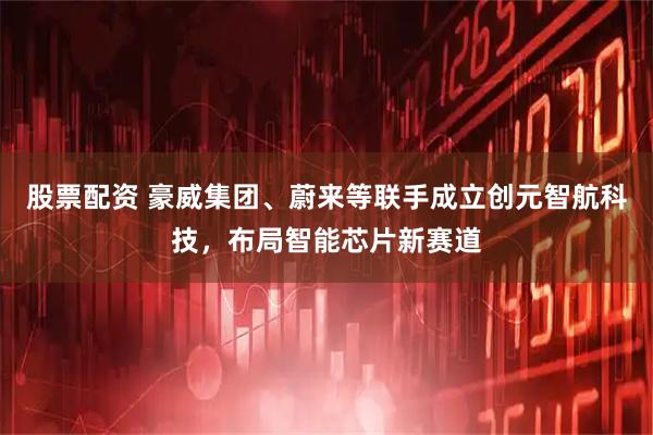 股票配资 豪威集团、蔚来等联手成立创元智航科技,布局智能芯片新赛道