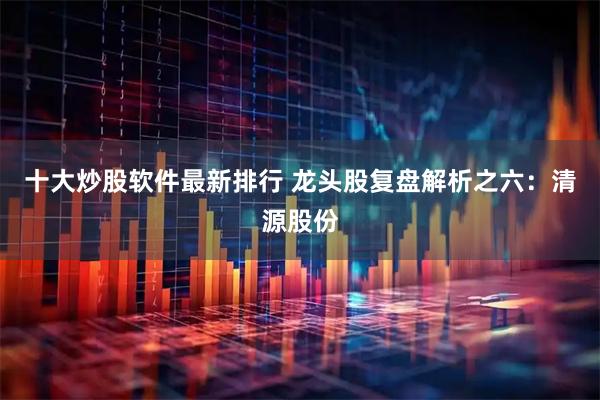 十大炒股软件最新排行 龙头股复盘解析之六：清源股份
