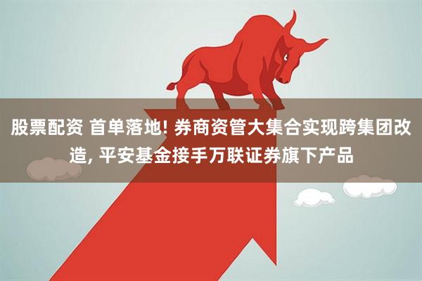 股票配资 首单落地! 券商资管大集合实现跨集团改造, 平安基金接手万联证券旗下产品