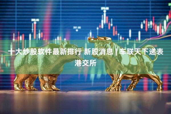 十大炒股软件最新排行 新股消息 | 车联天下递表港交所