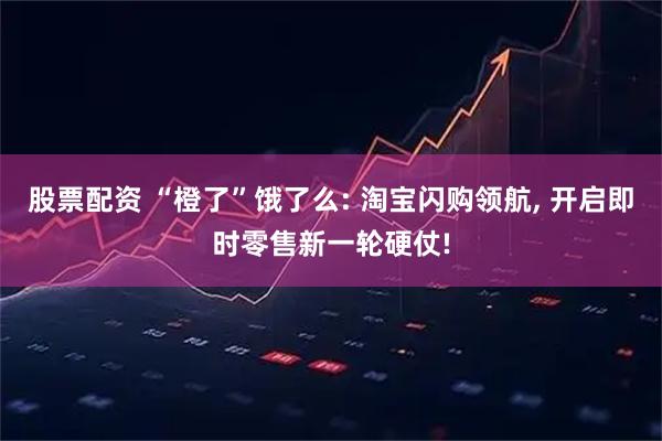 股票配资 “橙了”饿了么: 淘宝闪购领航, 开启即时零售新一轮硬仗!