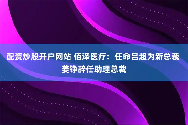 配资炒股开户网站 佰泽医疗：任命吕超为新总裁 姜铮辞任助理总裁