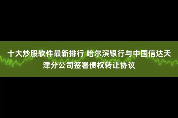 十大炒股软件最新排行 哈尔滨银行与中国信达天津分公司签署债权转让协议