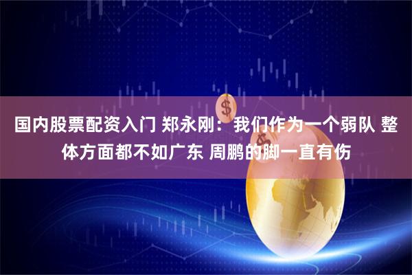 国内股票配资入门 郑永刚：我们作为一个弱队 整体方面都不如广东 周鹏的脚一直有伤