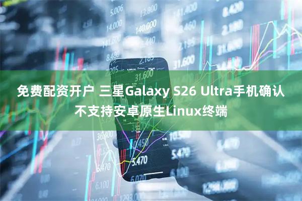 免费配资开户 三星Galaxy S26 Ultra手机确认不支持安卓原生Linux终端