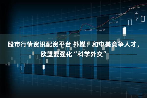 股市行情资讯配资平台 外媒：和中美竞争人才，欧盟要强化“科学外交”