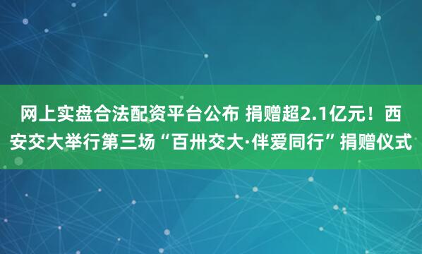 网上实盘合法配资平台公布 捐赠超2.1亿元！西安交大举行第三场“百卅交大·伴爱同行”捐赠仪式