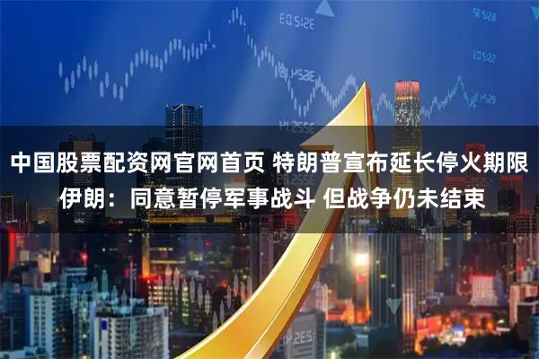 中国股票配资网官网首页 特朗普宣布延长停火期限 伊朗：同意暂停军事战斗 但战争仍未结束