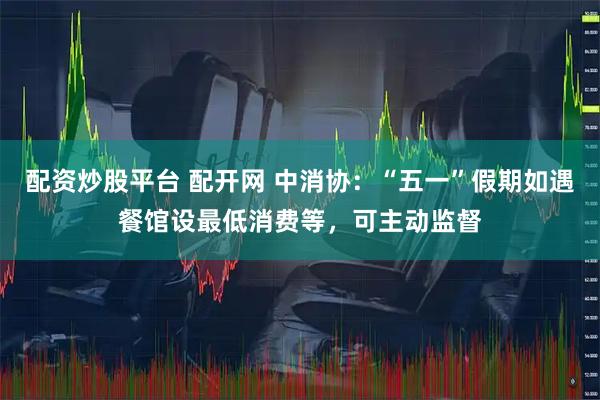 配资炒股平台 配开网 中消协：“五一”假期如遇餐馆设最低消费等，可主动监督