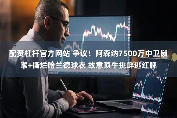 配资杠杆官方网站 争议！阿森纳7500万中卫锁喉+撕烂哈兰德球衣 故意顶牛挑衅逃红牌