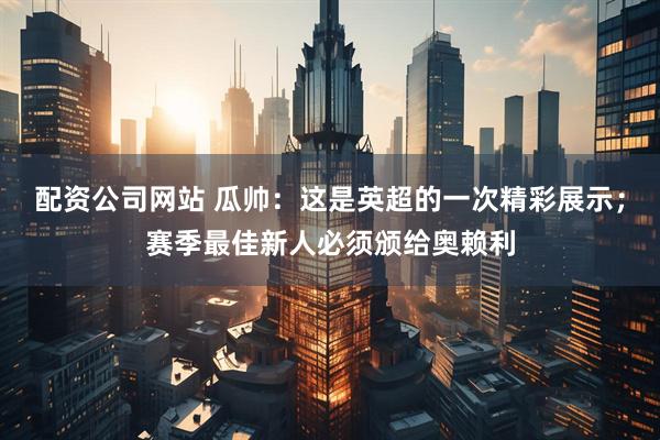 配资公司网站 瓜帅：这是英超的一次精彩展示；赛季最佳新人必须颁给奥赖利