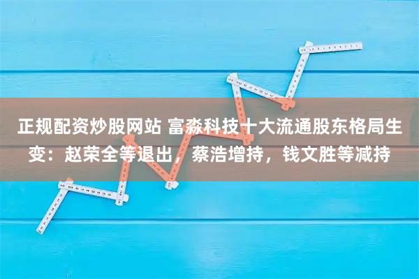 正规配资炒股网站 富淼科技十大流通股东格局生变：赵荣全等退出，蔡浩增持，钱文胜等减持