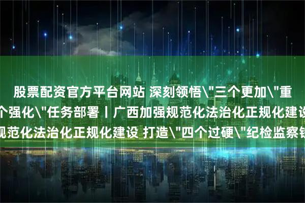 股票配资官方平台网站 深刻领悟＂三个更加＂重要要求 坚决落实＂六个强化＂任务部署丨广西加强规范化法治化正规化建设 打造＂四个过硬＂纪检监察铁军