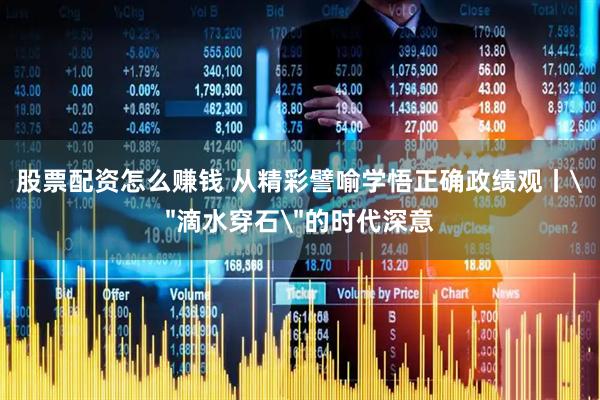 股票配资怎么赚钱 从精彩譬喻学悟正确政绩观丨＂滴水穿石＂的时代深意