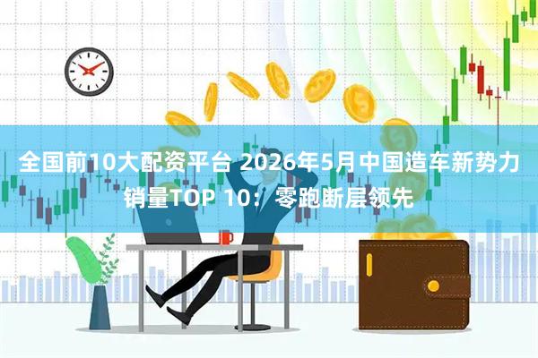 全国前10大配资平台 2026年5月中国造车新势力销量TOP 10：零跑断层领先