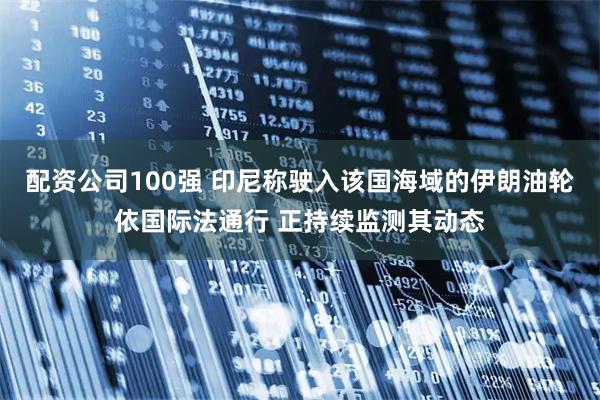 配资公司100强 印尼称驶入该国海域的伊朗油轮依国际法通行 正持续监测其动态