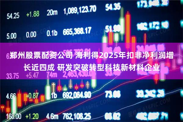 郑州股票配资公司 海利得2025年扣非净利润增长近四成 研发突破转型科技新材料企业