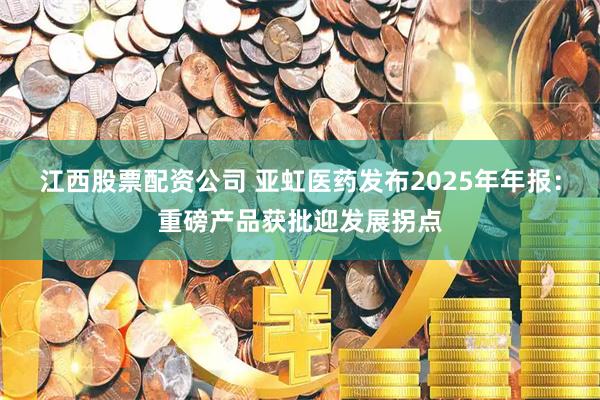 江西股票配资公司 亚虹医药发布2025年年报：重磅产品获批迎发展拐点